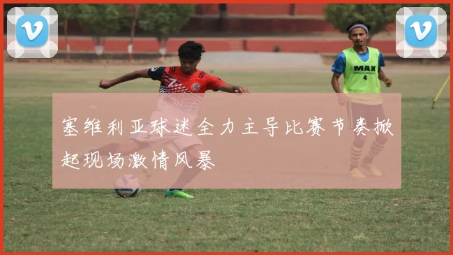 塞维利亚球迷全力主导比赛节奏掀起现场激情风暴